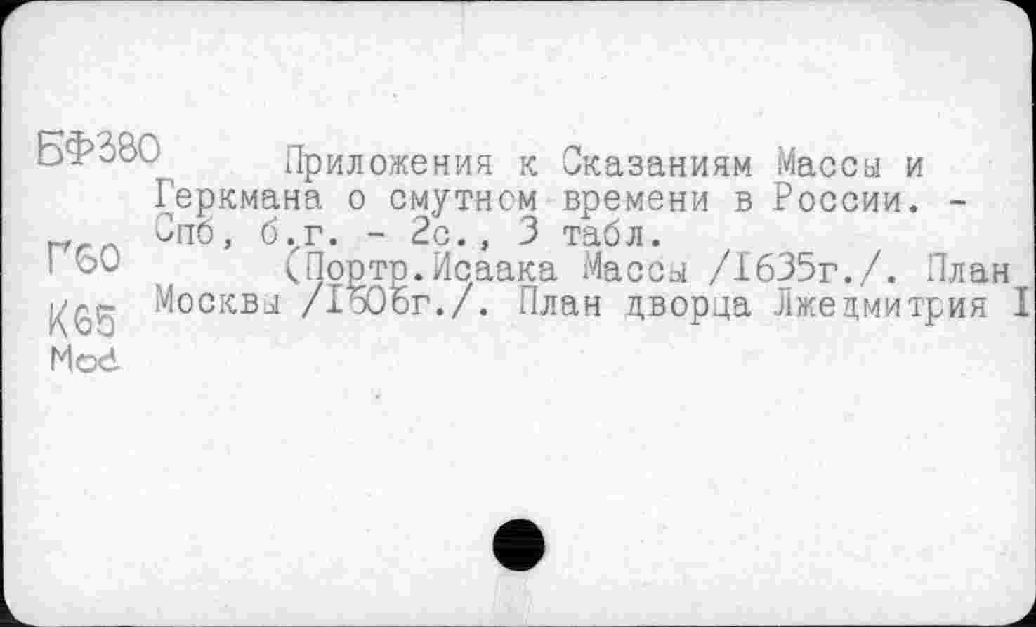 ﻿БФј8С^ Приложения к Сказаниям Массы и Геркмана о смутном времени в России. -Спо, б.хг. - 2с., 3 табл.
к Порто.Исаака Массы /1635г./. План Москвы /1506г./. План дворца Лжедмитрия I
Г60
/65 Mod